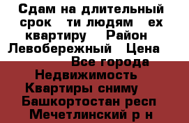 Сдам на длительный срок 6-ти людям 3-ех квартиру  › Район ­ Левобережный › Цена ­ 10 000 - Все города Недвижимость » Квартиры сниму   . Башкортостан респ.,Мечетлинский р-н